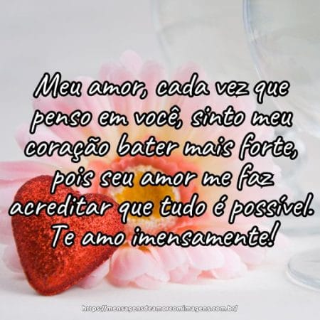 Meu amor, cada vez que penso em você, sinto meu coração bater mais forte, pois seu amor me faz acreditar que tudo é possível. Te amo imensamente!