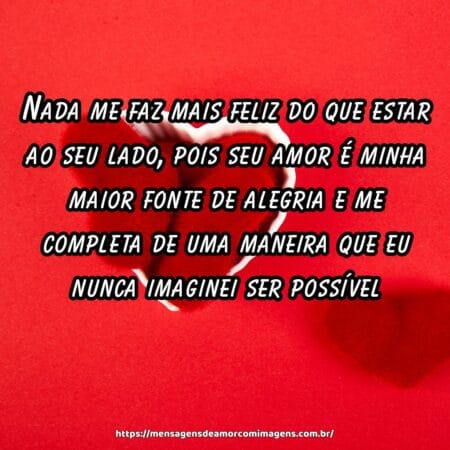 Nada me faz mais feliz do que estar ao seu lado, pois seu amor é minha maior fonte de alegria e me completa de uma maneira que eu nunca imaginei ser possível.