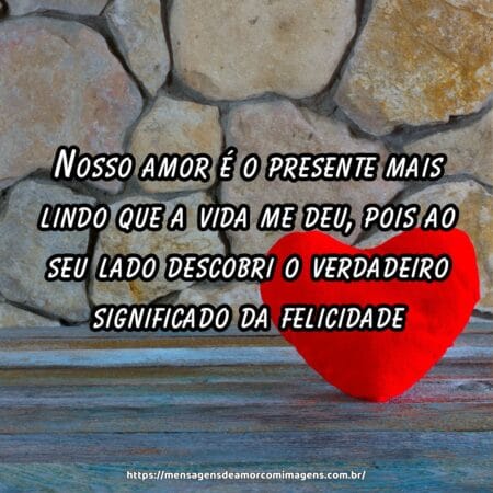 Nosso amor é o presente mais lindo que a vida me deu, pois ao seu lado descobri o verdadeiro significado da felicidade.