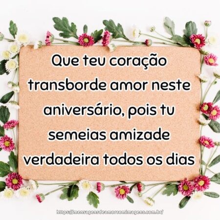 Que teu coração transborde amor neste aniversário, pois tu semeias amizade verdadeira todos os dias.